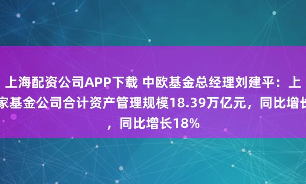 上海配资公司APP下载 中欧基金总经理刘建平：上海75家基金公司合计资产管理规模18.39万亿元，同比增长18%