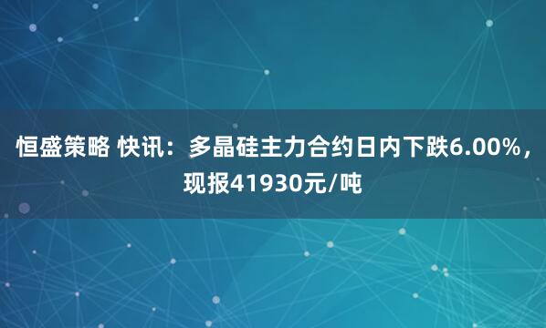 恒盛策略 快讯：多晶硅主力合约日内下跌6.00%，现报41930元/吨