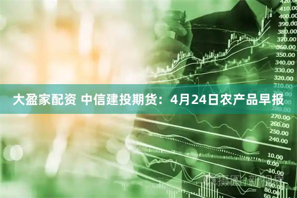 大盈家配资 中信建投期货：4月24日农产品早报