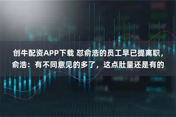 创牛配资APP下载 怼俞浩的员工早已提离职，俞浩：有不同意见的多了，这点肚量还是有的
