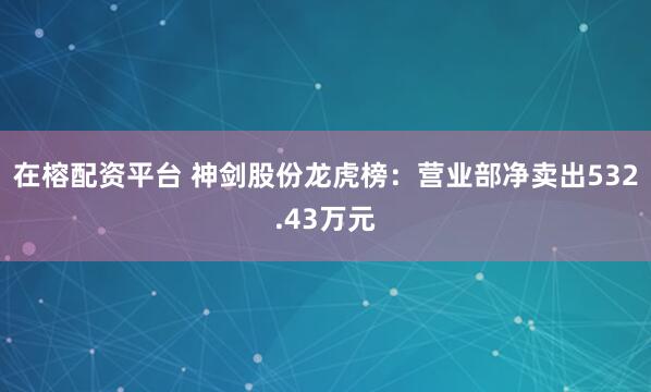在榕配资平台 神剑股份龙虎榜：营业部净卖出532.43万元
