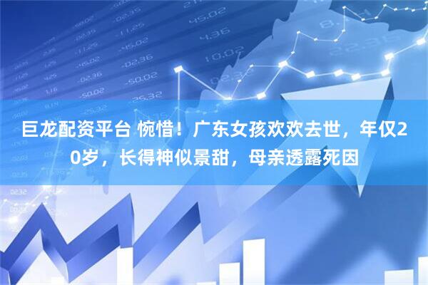 巨龙配资平台 惋惜！广东女孩欢欢去世，年仅20岁，长得神似景甜，母亲透露死因