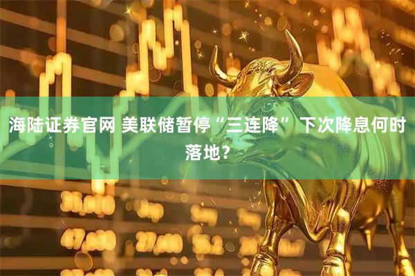海陆证券官网 美联储暂停“三连降” 下次降息何时落地？