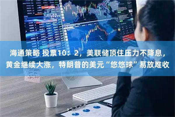 海通策略 投票10：2，美联储顶住压力不降息，黄金继续大涨，特朗普的美元“悠悠球”易放难收