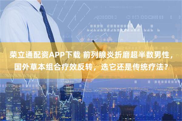 荣立通配资APP下载 前列腺炎折磨超半数男性，国外草本组合疗效反转，选它还是传统疗法？