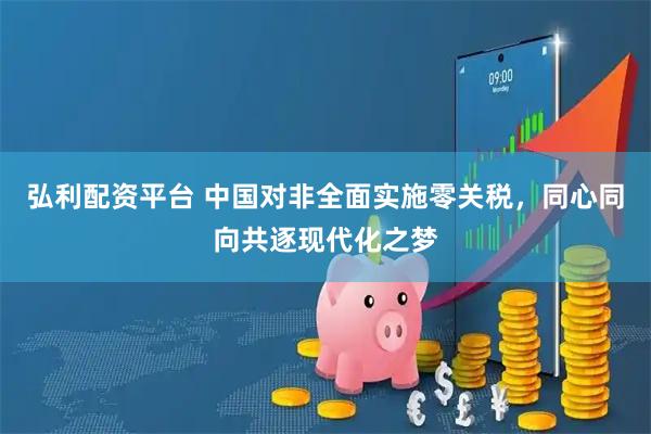 弘利配资平台 中国对非全面实施零关税，同心同向共逐现代化之梦