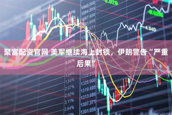 聚富配资官网 美军继续海上封锁，伊朗警告“严重后果”