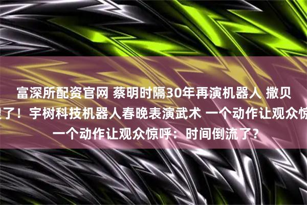 富深所配资官网 蔡明时隔30年再演机器人 撒贝宁的眉毛又上热搜了！宇树科技机器人春晚表演武术 一个动作让观众惊呼：时间倒流了？