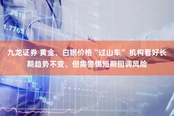 九龙证券 黄金、白银价格“过山车” 机构看好长期趋势不变、但需警惕短期回调风险
